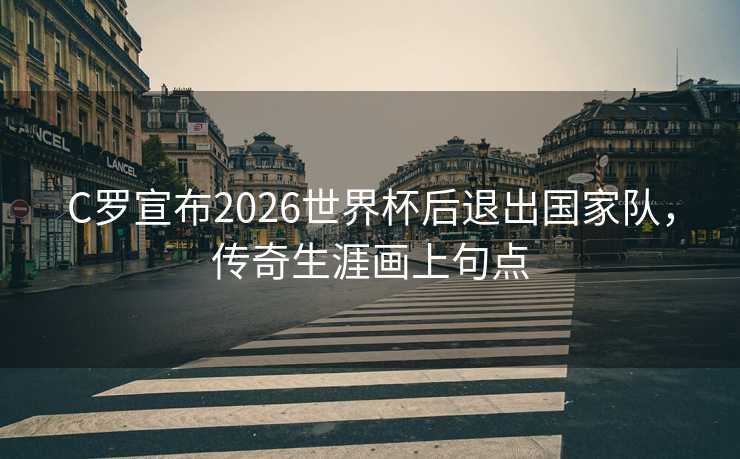 C罗宣布2026世界杯后退出国家队，传奇生涯画上句点