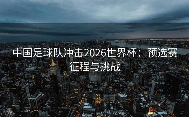 中国足球队冲击2026世界杯：预选赛征程与挑战