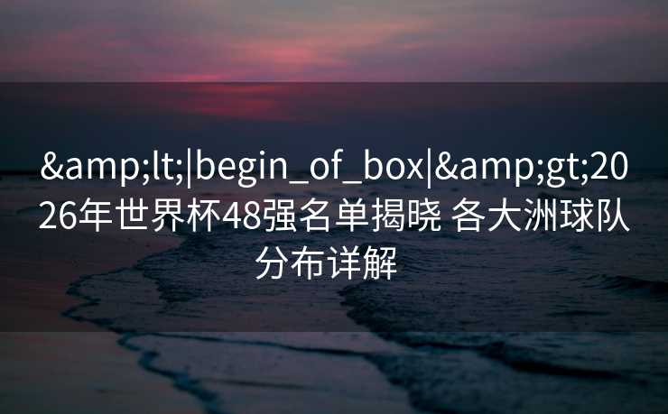 &lt;|begin_of_box|&gt;2026年世界杯48强名单揭晓 各大洲球队分布详解  